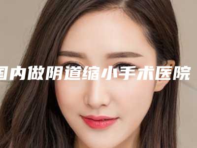 国内做阴道缩小手术医院排名:做阴道缩小手术医院强榜前50名名单集结
