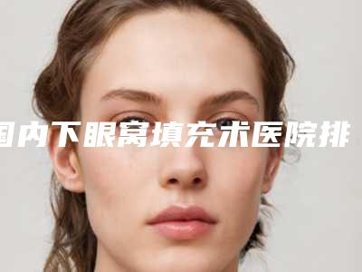 国内下眼窝填充术医院排行榜:下眼窝填充术医院top50强大咖亲测