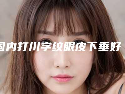 国内打川字纹眼皮下垂好的医院:打川字纹眼皮下垂医院前50佳年中复盘