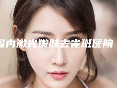 国内激光嫩肤去雀斑医院排行榜：激光嫩肤去雀斑医院50强都是哪几家机构