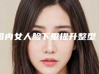 国内女人脸下垂提升整型医院:女人脸下垂提升医院top50强震撼发布