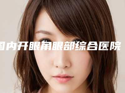 国内开眼角眼部综合医院推荐:开眼角眼部综合医院top50种草
