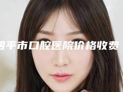 四平市口腔医院价格收费表完整新鲜出炉