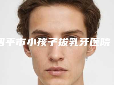 四平市小孩子拔乳牙医院在榜清单从技术、口碑对比实力(公主岭创美口腔诊所实力不凡值得选)
