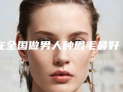 在全国做男人种眉毛最好的医生：男人种眉毛医生前50是哪家
