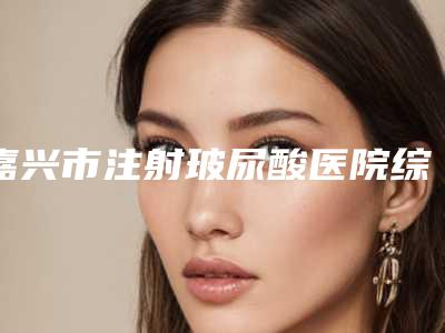 嘉兴市注射玻尿酸医院综合实力前十强排行榜横评(海宁颜星锁龄医疗美容诊所身经百战)