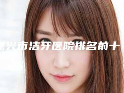 嘉兴市洁牙医院排名前十强情况介绍（嘉兴市洁牙口腔医院你中意吗）