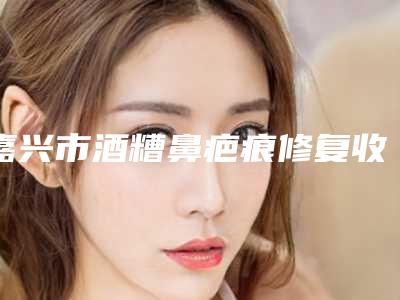 嘉兴市酒糟鼻疤痕修复收费明细全面免费查询-嘉兴市酒糟鼻疤痕修复医院会不会很贵
