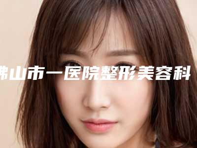 佛山市一医院整形美容科,佛山颜植医疗美容医院技术大比拼