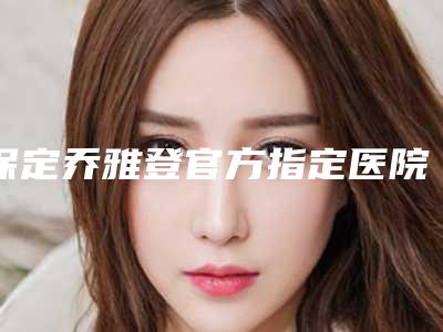 保定乔雅登官方指定医院查询,保定名望医疗美容各方技术和审美在线PK