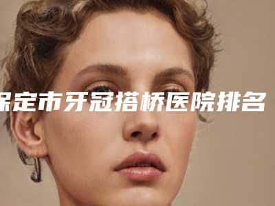 保定市牙冠搭桥医院排名榜前十强都是哪些上榜(保定市牙冠搭桥口腔医院值得收藏)