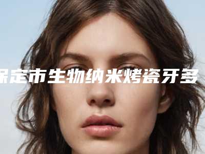 保定市生物纳米烤瓷牙多少钱-保定市生物纳米烤瓷牙医院在榜清单top10强口碑反馈