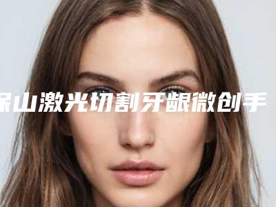 保山激光切割牙龈微创手术价格为何差异那么大
