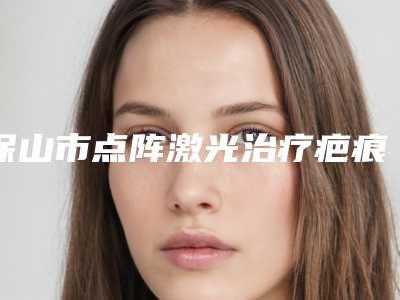 保山市点阵激光治疗疤痕医生排行top10出炉-李璞医生好评不贵