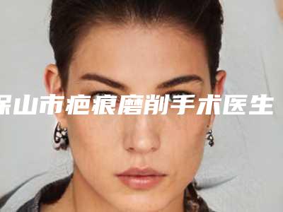 保山市疤痕磨削手术医生在榜名单榜单出炉-保山市疤痕磨削手术整形医生