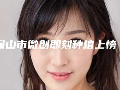 保山市微创即刻种植上榜清单top10近期公布-保山市微创即刻种植口腔医生