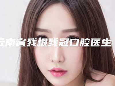 云南省残根残冠口腔医生上榜清单前六个实力口碑双双在线