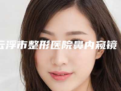 云浮市整形医院鼻内窥镜手术哪个医院好(云浮市人民医院医疗美容科盘点实力专家)