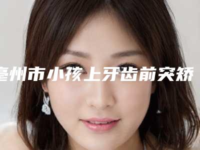 亳州市小孩上牙齿前突矫正医生上榜清单第一公立医生是哪位-亳州市褚彪口腔医生