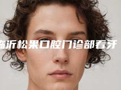 临沂松果口腔门诊部看牙好不好-附收费标准2025线上免费查询