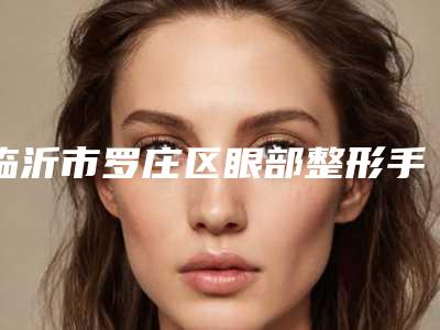 临沂市罗庄区眼部整形手术医生排上榜的有哪些!2025年临沂市罗庄区眼部整形手术成功案例多整形医生的有哪些