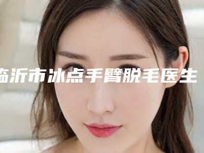 临沂市冰点手臂脱毛医生综合实力前十佳口碑排行榜意想不到-临沂市冰点手臂脱毛医生