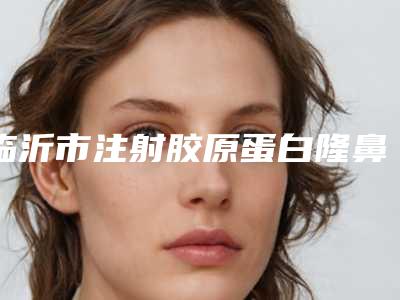 临沂市注射胶原蛋白隆鼻医生在榜名单top10强正规推荐-张延英医生含新价格表收费标准