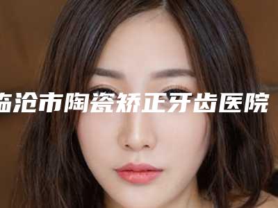 临沧市陶瓷矫正牙齿医院排行榜公立好(临沧市陶瓷矫正牙齿整形医院)