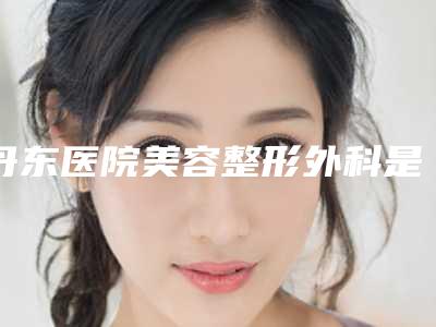 丹东医院美容整形外科是正规的吗-价格(价目)详情