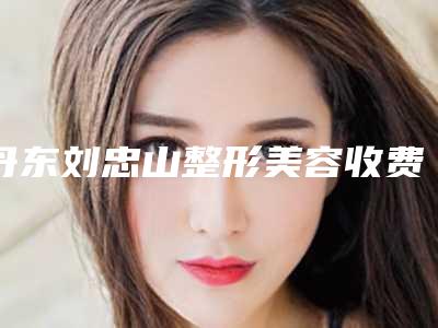 丹东刘忠山整形美容收费标准2025升级一览-孙玲医生介绍