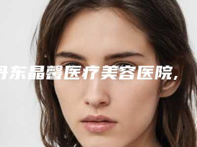丹东晶馨医疗美容医院,丹东天使美容医学整形诊所口碑_实力充分PK