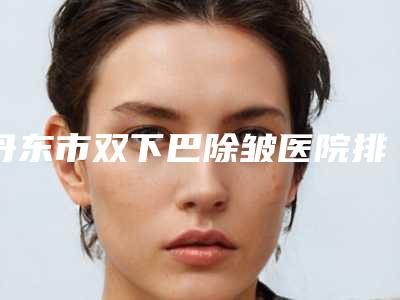 丹东市双下巴除皱医院排行榜前十强权威机构推荐(丹东市双下巴除皱整形医院)