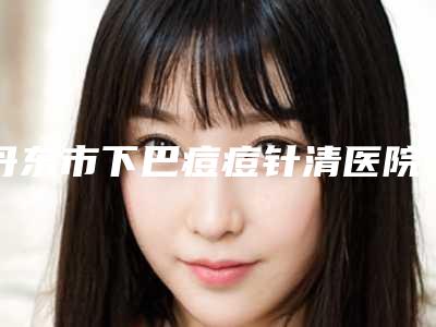 丹东市下巴痘痘针清医院上榜名单前十强看这里（丹东市下巴痘痘针清整形医院）