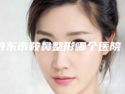 丹东市鞍鼻整形哪个医院好(凤城市中心医院全国连锁实力靠谱~)