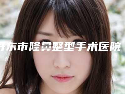 丹东市隆鼻整型手术医院排行前十位明细更新（丹东市隆鼻整型手术整形医院）