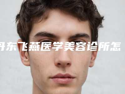 丹东飞燕医学美容诊所怎么样-推荐姜浩强医生,那春蕾医生,史要武医生