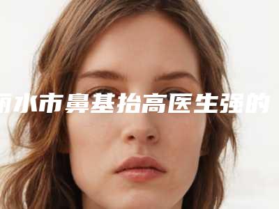丽水市鼻基抬高医生强的有哪位-丽水市鼻基抬高专家排行榜前十强对外公布