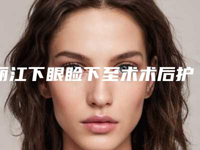 丽江下眼睑下至术术后护理细节有哪些