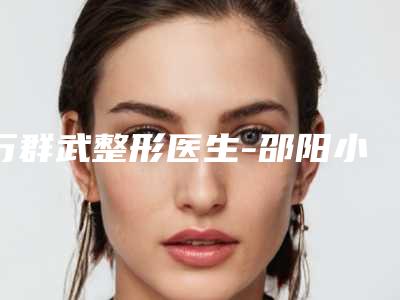 万群武整形医生-邵阳小张医疗美容门诊部万群武医师排名靠前