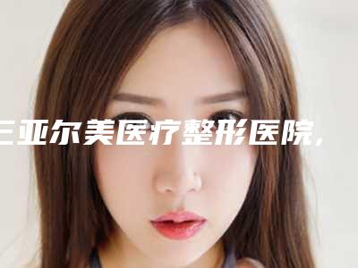 三亚尔美医疗整形医院,三亚梦妮幻医疗美容门诊部热门top口碑盘点