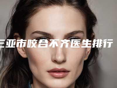三亚市咬合不齐医生排行top10名单揭秘-三亚市咬合不齐口腔医生