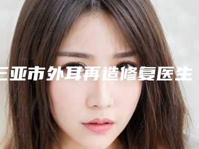 三亚市外耳再造修复医生在榜名单前十位热搜发布-三亚市刘丽整形医生