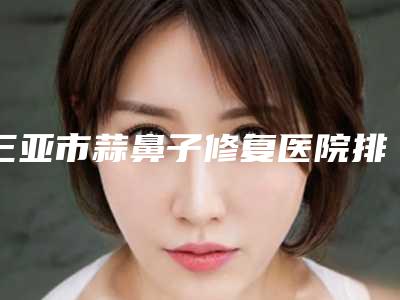 三亚市蒜鼻子修复医院排名榜top10强都是实力医（三亚凤凰私域医疗综合门诊部位列前三）