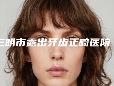三明市露出牙齿正畸医院在榜名单都做的不错（福建三明梅列十博悦口腔门诊部口碑实力对比盘点）