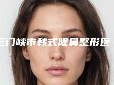 三门峡市韩式隆鼻整形医生排名前三名单公布-三门峡市韩式隆鼻整形整形医生