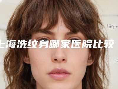 上海洗纹身哪家医院比较好(洗纹身哪家医院最好)