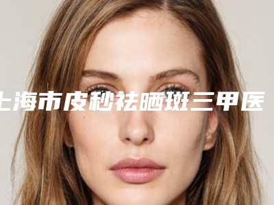 上海市皮秒祛晒斑三甲医院-上海美莱整形美容医院排在前七位