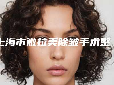 上海市微拉美除皱手术整形医院排行大咖口碑擅长揭秘(上海悦薇堂整形美容门诊部一览)