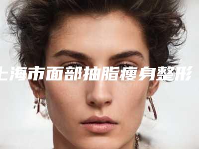 上海市面部抽脂瘦身整形医院-上海芙艾东银门诊部医美三强主要集中地