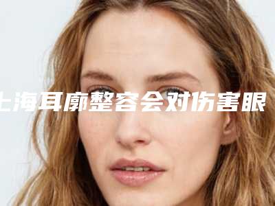 上海耳廓整容会对伤害眼睛吗-上海耳廓整容对皮肤是否有伤害